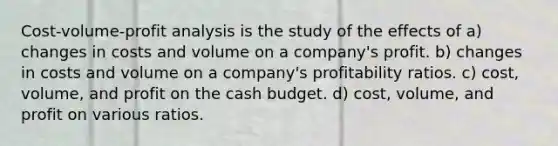 Cost-volume-profit analysis is the study of the effects of a) changes in costs and volume on a company's profit. b) changes in costs and volume on a company's profitability ratios. c) cost, volume, and profit on the cash budget. d) cost, volume, and profit on various ratios.