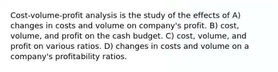 <a href='https://www.questionai.com/knowledge/k57aPd4Q8f-cost-volume-profit-analysis' class='anchor-knowledge'>cost-volume-profit analysis</a> is the study of the effects of A) changes in costs and volume on company's profit. B) cost, volume, and profit on the <a href='https://www.questionai.com/knowledge/k5eyRVQLz3-cash-budget' class='anchor-knowledge'>cash budget</a>. C) cost, volume, and profit on various ratios. D) changes in costs and volume on a company's profitability ratios.