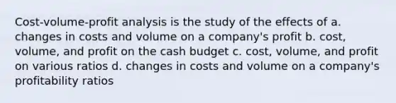 Cost-volume-profit analysis is the study of the effects of a. changes in costs and volume on a company's profit b. cost, volume, and profit on the cash budget c. cost, volume, and profit on various ratios d. changes in costs and volume on a company's profitability ratios