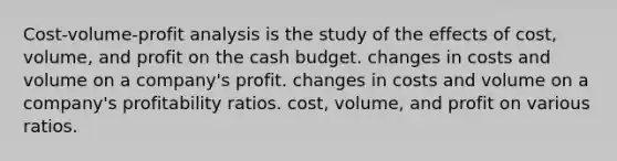 Cost-volume-profit analysis is the study of the effects of cost, volume, and profit on the cash budget. changes in costs and volume on a company's profit. changes in costs and volume on a company's profitability ratios. cost, volume, and profit on various ratios.