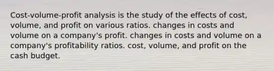 Cost-volume-profit analysis is the study of the effects of cost, volume, and profit on various ratios. changes in costs and volume on a company's profit. changes in costs and volume on a company's profitability ratios. cost, volume, and profit on the cash budget.