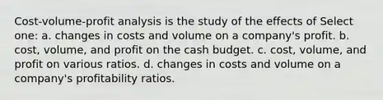 Cost-volume-profit analysis is the study of the effects of Select one: a. changes in costs and volume on a company's profit. b. cost, volume, and profit on the cash budget. c. cost, volume, and profit on various ratios. d. changes in costs and volume on a company's profitability ratios.