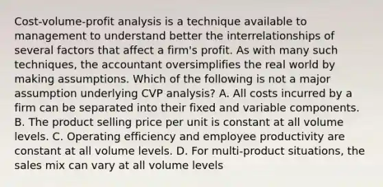 Cost-volume-profit analysis is a technique available to management to understand better the interrelationships of several factors that affect a firm's profit. As with many such techniques, the accountant oversimplifies the real world by making assumptions. Which of the following is not a major assumption underlying CVP analysis? A. All costs incurred by a firm can be separated into their fixed and variable components. B. The product selling price per unit is constant at all volume levels. C. Operating efficiency and employee productivity are constant at all volume levels. D. For multi-product situations, the sales mix can vary at all volume levels