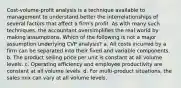 Cost-volume-profit analysis is a technique available to management to understand better the interrelationships of several factors that affect a firm's profit. As with many such techniques, the accountant oversimplifies the real world by making assumptions. Which of the following is not a major assumption underlying CVP analysis? a. All costs incurred by a firm can be separated into their fixed and variable components. b. The product selling price per unit is constant at all volume levels. c. Operating efficiency and employee productivity are constant at all volume levels. d. For multi-product situations, the sales mix can vary at all volume levels.