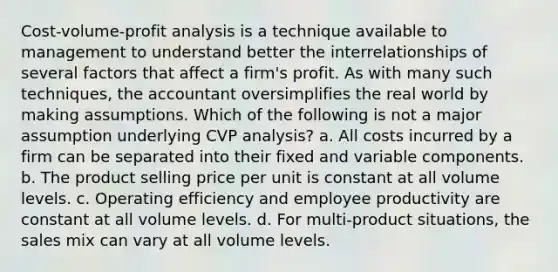 Cost-volume-profit analysis is a technique available to management to understand better the interrelationships of several factors that affect a firm's profit. As with many such techniques, the accountant oversimplifies the real world by making assumptions. Which of the following is not a major assumption underlying CVP analysis? a. All costs incurred by a firm can be separated into their fixed and variable components. b. The product selling price per unit is constant at all volume levels. c. Operating efficiency and employee productivity are constant at all volume levels. d. For multi-product situations, the sales mix can vary at all volume levels.