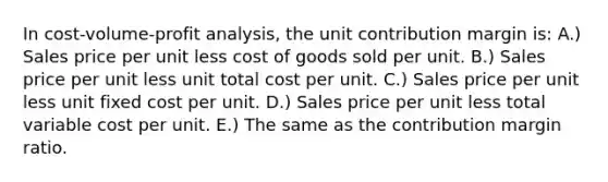 In cost-volume-profit analysis, the unit contribution margin is: A.) Sales price per unit less cost of goods sold per unit. B.) Sales price per unit less unit total cost per unit. C.) Sales price per unit less unit fixed cost per unit. D.) Sales price per unit less total variable cost per unit. E.) The same as the contribution margin ratio.