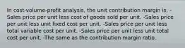 In cost-volume-profit analysis, the unit contribution margin is: -Sales price per unit less cost of goods sold per unit. -Sales price per unit less unit fixed cost per unit. -Sales price per unit less total variable cost per unit. -Sales price per unit less unit total cost per unit. -The same as the contribution margin ratio.