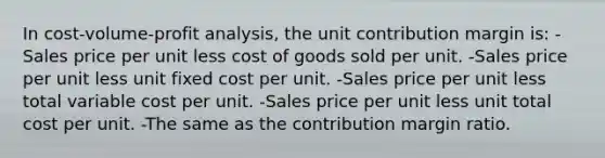 In cost-volume-profit analysis, the unit contribution margin is: -Sales price per unit less cost of goods sold per unit. -Sales price per unit less unit fixed cost per unit. -Sales price per unit less total variable cost per unit. -Sales price per unit less unit total cost per unit. -The same as the contribution margin ratio.