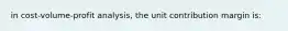 in cost-volume-profit analysis, the unit contribution margin is: