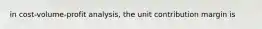 in cost-volume-profit analysis, the unit contribution margin is