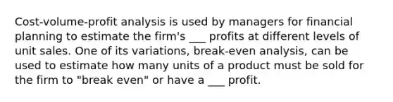 Cost-volume-profit analysis is used by managers for financial planning to estimate the firm's ___ profits at different levels of unit sales. One of its variations, break-even analysis, can be used to estimate how many units of a product must be sold for the firm to "break even" or have a ___ profit.