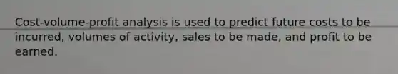 Cost-volume-profit analysis is used to predict future costs to be incurred, volumes of activity, sales to be made, and profit to be earned.