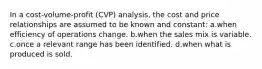 In a cost-volume-profit (CVP) analysis, the cost and price relationships are assumed to be known and constant: a.when efficiency of operations change. b.when the sales mix is variable. c.once a relevant range has been identified. d.when what is produced is sold.