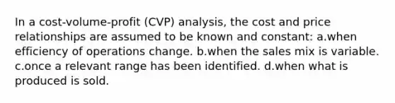 In a cost-volume-profit (CVP) analysis, the cost and price relationships are assumed to be known and constant: a.when efficiency of operations change. b.when the sales mix is variable. c.once a relevant range has been identified. d.when what is produced is sold.