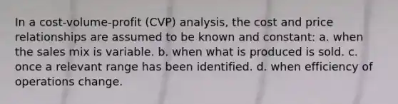 In a cost-volume-profit (CVP) analysis, the cost and price relationships are assumed to be known and constant: a. when the sales mix is variable. b. when what is produced is sold. c. once a relevant range has been identified. d. when efficiency of operations change.