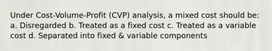 Under Cost-Volume-Profit (CVP) analysis, a mixed cost should be: a. Disregarded b. Treated as a fixed cost c. Treated as a variable cost d. Separated into fixed & variable components