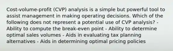 Cost-volume-profit (CVP) analysis is a simple but powerful tool to assist management in making operating decisions. Which of the following does not represent a potential use of CVP analysis? - Ability to compute the break-even point - Ability to determine optimal sales volumes - Aids in evaluating tax planning alternatives - Aids in determining optimal pricing policies