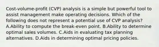 Cost-volume-profit (CVP) analysis is a simple but powerful tool to assist management make operating decisions. Which of the following does not represent a potential use of CVP analysis? A.Ability to compute the break-even point. B.Ability to determine optimal sales volumes. C.Aids in evaluating tax planning alternatives. D.Aids in determining optimal pricing policies.