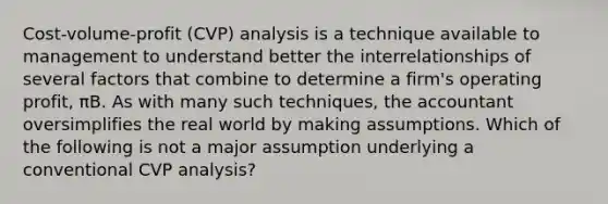 Cost-volume-profit (CVP) analysis is a technique available to management to understand better the interrelationships of several factors that combine to determine a firm's operating profit, πB. As with many such techniques, the accountant oversimplifies the real world by making assumptions. Which of the following is not a major assumption underlying a conventional CVP analysis?