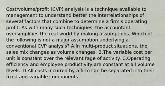 Cost/volume/profit (CVP) analysis is a technique available to management to understand better the interrelationships of several factors that combine to determine a firm's operating profit. As with many such techniques, the accountant oversimplifies the real world by making assumptions. Which of the following is not a major assumption underlying a conventional CVP analysis? A.In multi-product situations, the sales mix changes as volume changes. B.The variable cost per unit is constant over the relevant rage of activity. C.Operating efficiency and employee productivity are constant at all volume levels. D.All costs incurred by a firm can be separated into their fixed and variable components.