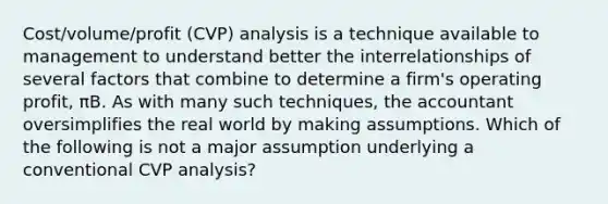 Cost/volume/profit (CVP) analysis is a technique available to management to understand better the interrelationships of several factors that combine to determine a firm's operating profit, πB. As with many such techniques, the accountant oversimplifies the real world by making assumptions. Which of the following is not a major assumption underlying a conventional CVP analysis?