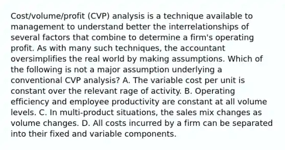 Cost/volume/profit (CVP) analysis is a technique available to management to understand better the interrelationships of several factors that combine to determine a firm's operating profit. As with many such techniques, the accountant oversimplifies the real world by making assumptions. Which of the following is not a major assumption underlying a conventional CVP analysis? A. The variable cost per unit is constant over the relevant rage of activity. B. Operating efficiency and employee productivity are constant at all volume levels. C. In multi-product situations, the sales mix changes as volume changes. D. All costs incurred by a firm can be separated into their fixed and variable components.