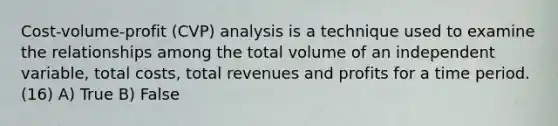 Cost-volume-profit (CVP) analysis is a technique used to examine the relationships among the total volume of an independent variable, total costs, total revenues and profits for a time period. (16) A) True B) False