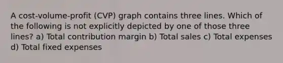 A cost-volume-profit (CVP) graph contains three lines. Which of the following is not explicitly depicted by one of those three lines? a) Total contribution margin b) Total sales c) Total expenses d) Total fixed expenses