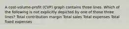 A cost-volume-profit (CVP) graph contains three lines. Which of the following is not explicitly depicted by one of those three lines? Total contribution margin Total sales Total expenses Total fixed expenses