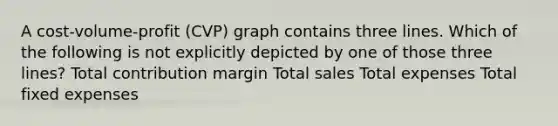 A cost-volume-profit (CVP) graph contains three lines. Which of the following is not explicitly depicted by one of those three lines? Total contribution margin Total sales Total expenses Total fixed expenses