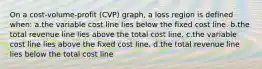 On a cost-volume-profit (CVP) graph, a loss region is defined when: a.the variable cost line lies below the fixed cost line. b.the total revenue line lies above the total cost line. c.the variable cost line lies above the fixed cost line. d.the total revenue line lies below the total cost line