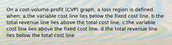 On a cost-volume-profit (CVP) graph, a loss region is defined when: a.the variable cost line lies below the fixed cost line. b.the total revenue line lies above the total cost line. c.the variable cost line lies above the fixed cost line. d.the total revenue line lies below the total cost line