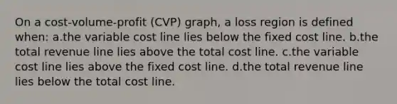 On a cost-volume-profit (CVP) graph, a loss region is defined when: a.the variable cost line lies below the fixed cost line. b.the total revenue line lies above the total cost line. c.the variable cost line lies above the fixed cost line. d.the total revenue line lies below the total cost line.