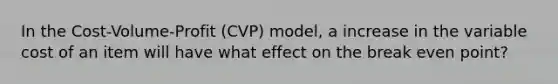 In the Cost-Volume-Profit (CVP) model, a increase in the variable cost of an item will have what effect on the break even point?