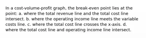 In a cost-volume-profit graph, the break-even point lies at the point: a. where the total revenue line and the total cost line intersect. b. where the operating income line meets the variable costs line. c. where the total cost line crosses the x-axis. d. where the total cost line and operating income line intersect.