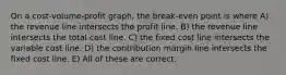 On a cost-volume-profit graph, the break-even point is where A) the revenue line intersects the profit line. B) the revenue line intersects the total cost line. C) the fixed cost line intersects the variable cost line. D) the contribution margin line intersects the fixed cost line. E) All of these are correct.