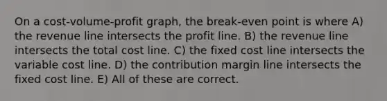 On a cost-volume-profit graph, the break-even point is where A) the revenue line intersects the profit line. B) the revenue line intersects the total cost line. C) the fixed cost line intersects the variable cost line. D) the contribution margin line intersects the fixed cost line. E) All of these are correct.