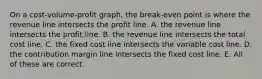 On a cost-volume-profit graph, the break-even point is where the revenue line intersects the profit line. A. the revenue line intersects the profit line. B. the revenue line intersects the total cost line. C. the fixed cost line intersects the variable cost line. D. the contribution margin line intersects the fixed cost line. E. All of these are correct.