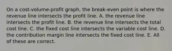 On a cost-volume-profit graph, the break-even point is where the revenue line intersects the profit line. A. the revenue line intersects the profit line. B. the revenue line intersects the total cost line. C. the fixed cost line intersects the variable cost line. D. the contribution margin line intersects the fixed cost line. E. All of these are correct.