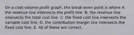 On a cost-volume-profit graph, the break-even point is where A. the revenue line intersects the profit line. B. the revenue line intersects the total cost line. C. the fixed cost line intersects the variable cost line. D. the contribution margin line intersects the fixed cost line. E. All of these are correct.