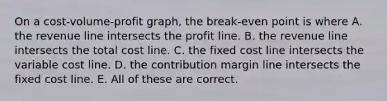 On a cost-volume-profit graph, the break-even point is where A. the revenue line intersects the profit line. B. the revenue line intersects the total cost line. C. the fixed cost line intersects the variable cost line. D. the contribution margin line intersects the fixed cost line. E. All of these are correct.