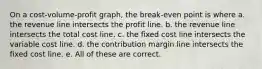 On a cost-volume-profit graph, the break-even point is where a. the revenue line intersects the profit line. b. the revenue line intersects the total cost line. c. the fixed cost line intersects the variable cost line. d. the contribution margin line intersects the fixed cost line. e. All of these are correct.