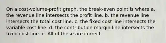 On a cost-volume-profit graph, the break-even point is where a. the revenue line intersects the profit line. b. the revenue line intersects the total cost line. c. the fixed cost line intersects the variable cost line. d. the contribution margin line intersects the fixed cost line. e. All of these are correct.