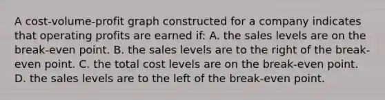 A cost-volume-profit graph constructed for a company indicates that operating profits are earned if: A. the sales levels are on the break-even point. B. the sales levels are to the right of the break-even point. C. the total cost levels are on the break-even point. D. the sales levels are to the left of the break-even point.