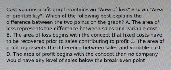 Cost-volume-profit graph contains an "Area of loss" and an "Area of profitability". Which of the following best explains the difference between the two points on the graph? A. The area of loss represents the difference between sales and variable cost. B. The area of loss begins with the concept that fixed costs have to be recovered prior to sales contributing to profit C. The area of profit represents the difference between sales and variable cost D. The area of profit begins with the concept than no company would have any level of sales below the break-even point