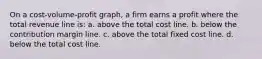 On a cost-volume-profit graph, a firm earns a profit where the total revenue line is: a. above the total cost line. b. below the contribution margin line. c. above the total fixed cost line. d. below the total cost line.