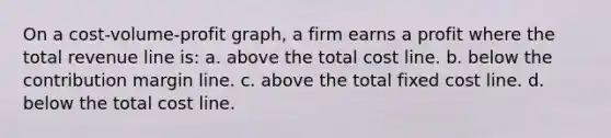 On a cost-volume-profit graph, a firm earns a profit where the total revenue line is: a. above the total cost line. b. below the contribution margin line. c. above the total fixed cost line. d. below the total cost line.