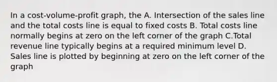 In a cost-volume-profit graph, the A. Intersection of the sales line and the total costs line is equal to fixed costs B. Total costs line normally begins at zero on the left corner of the graph C.Total revenue line typically begins at a required minimum level D. Sales line is plotted by beginning at zero on the left corner of the graph
