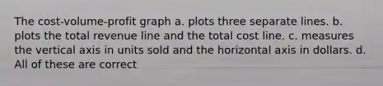 The cost-volume-profit graph a. plots three separate lines. b. plots the total revenue line and the total cost line. c. measures the vertical axis in units sold and the horizontal axis in dollars. d. All of these are correct