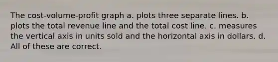 The cost-volume-profit graph a. plots three separate lines. b. plots the total revenue line and the total cost line. c. measures the vertical axis in units sold and the horizontal axis in dollars. d. All of these are correct.